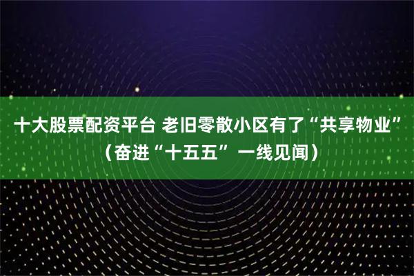 十大股票配资平台 老旧零散小区有了“共享物业”（奋进“十五五” 一线见闻）