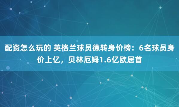 配资怎么玩的 英格兰球员德转身价榜：6名球员身价上亿，贝林厄姆1.6亿欧居首
