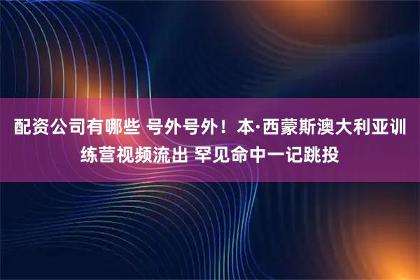 配资公司有哪些 号外号外！本·西蒙斯澳大利亚训练营视频流出 罕见命中一记跳投