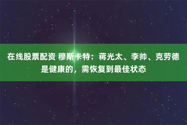 在线股票配资 穆斯卡特：蒋光太、李帅、克劳德是健康的，需恢复到最佳状态