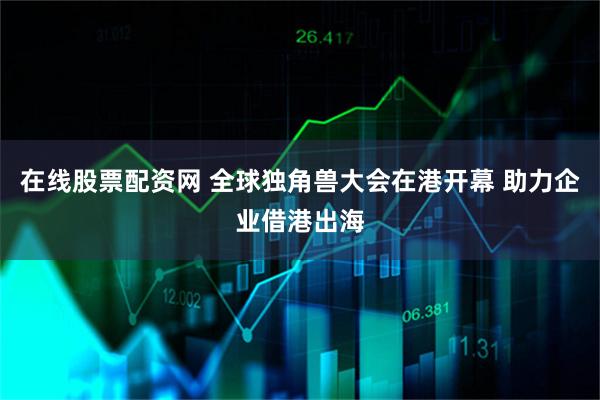 在线股票配资网 全球独角兽大会在港开幕 助力企业借港出海